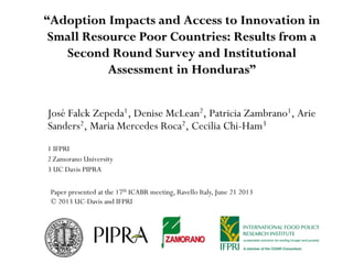 “Adoption Impacts and Access to Innovation in
Small Resource Poor Countries: Results from a
Second Round Survey and Institutional
Assessment in Honduras”
José Falck Zepeda1, Denise McLean2, Patricia Zambrano1, Arie
Sanders2, Maria Mercedes Roca2, Cecilia Chi-Ham3
1 IFPRI
2 Zamorano University
3 UC Davis PIPRA
Paper presented at the 17th ICABR meeting, Ravello Italy, June 21 2013
© 2013 UC-Davis and IFPRI
 