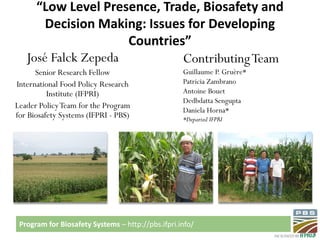Program for Biosafety Systems – http://pbs.ifpri.info/
“Low Level Presence, Trade, Biosafety and
Decision Making: Issues for Developing
Countries”
José Falck Zepeda
Senior Research Fellow
International Food Policy Research
Institute (IFPRI)
Leader PolicyTeam for the Program
for Biosafety Systems (IFPRI - PBS)
ContributingTeam
Guillaume P. Gruère*
Patricia Zambrano
Antoine Bouet
Dedbdatta Sengupta
Daniela Horna*
*Departed IFPRI
 