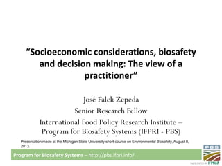 Program for Biosafety Systems – http://pbs.ifpri.info/
“Socioeconomic considerations, biosafety
and decision making: The view of a
practitioner”
José Falck Zepeda
Senior Research Fellow
International Food Policy Research Institute –
Program for Biosafety Systems (IFPRI - PBS)
Presentation made at the Michigan State University short course on Environmental Biosafety, August 8,
2013.
 