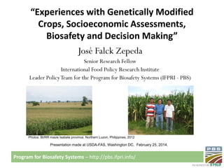 “Experiences with Genetically Modified
Crops, Socioeconomic Assessments,
Biosafety and Decision Making”
José Falck Zepeda
Senior Research Fellow
International Food Policy Research Institute
Leader Policy Team for the Program for Biosafety Systems (IFPRI - PBS)

Photos: Bt/RR maize Isabela province, Northern Luzon, Philippines, 2012

Presentation made at USDA-FAS, Washington DC, February 25, 2014.

Program for Biosafety Systems – http://pbs.ifpri.info/

 