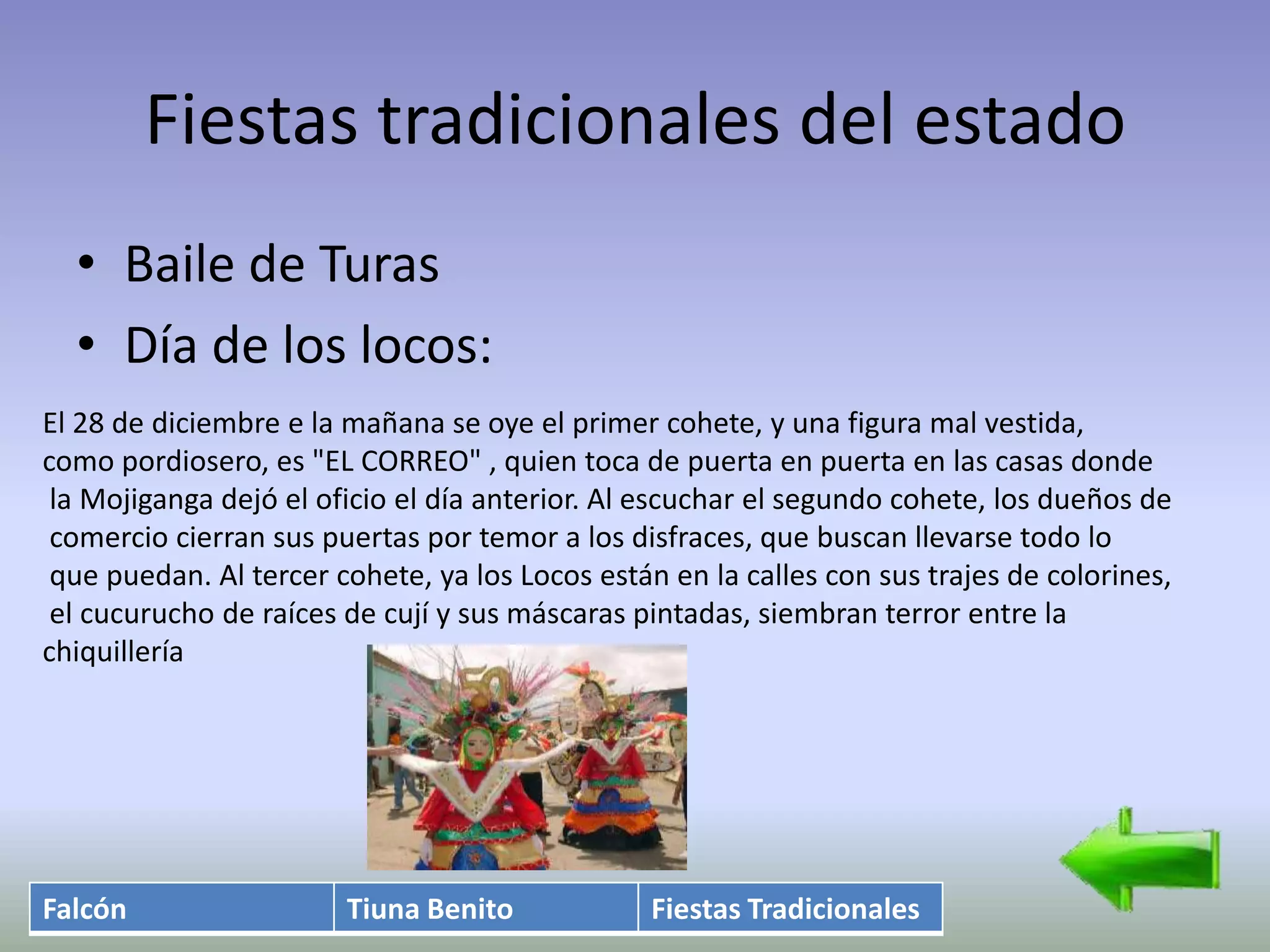 Fiestas tradicionales del estado
  • Baile de Turas
  • Día de los locos:
El 28 de diciembre e la mañana se oye el primer cohete, y una figura mal vestida,
como pordiosero, es "EL CORREO" , quien toca de puerta en puerta en las casas donde
 la Mojiganga dejó el oficio el día anterior. Al escuchar el segundo cohete, los dueños de
 comercio cierran sus puertas por temor a los disfraces, que buscan llevarse todo lo
 que puedan. Al tercer cohete, ya los Locos están en la calles con sus trajes de colorines,
 el cucurucho de raíces de cují y sus máscaras pintadas, siembran terror entre la
chiquillería




Falcón                  Tiuna Benito             Fiestas Tradicionales
 