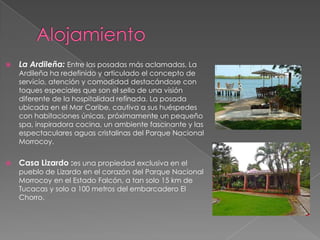    La Ardileña: Entre las posadas más aclamadas, La
    Ardileña ha redefinido y articulado el concepto de
    servicio, atención y comodidad destacándose con
    toques especiales que son el sello de una visión
    diferente de la hospitalidad refinada. La posada
    ubicada en el Mar Caribe, cautiva a sus huéspedes
    con habitaciones únicas, próximamente un pequeño
    spa, inspiradora cocina, un ambiente fascinante y las
    espectaculares aguas cristalinas del Parque Nacional
    Morrocoy.


   Casa Lizardo :es una propiedad exclusiva en el
    pueblo de Lizardo en el corazón del Parque Nacional
    Morrocoy en el Estado Falcón, a tan solo 15 km de
    Tucacas y solo a 100 metros del embarcadero El
    Chorro.
 