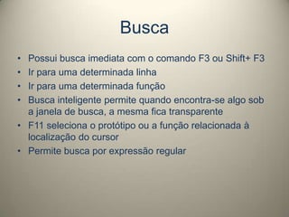 Busca
• Possui busca imediata com o comando F3 ou Shift+ F3
• Ir para uma determinada linha
• Ir para uma determinada função
• Busca inteligente permite quando encontra-se algo sob
a janela de busca, a mesma fica transparente
• F11 seleciona o protótipo ou a função relacionada à
localização do cursor
• Permite busca por expressão regular
 