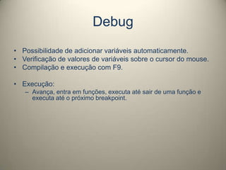 Debug
• Possibilidade de adicionar variáveis automaticamente.
• Verificação de valores de variáveis sobre o cursor do mouse.
• Compilação e execução com F9.
• Execução:
– Avança, entra em funções, executa até sair de uma função e
executa até o próximo breakpoint.
 