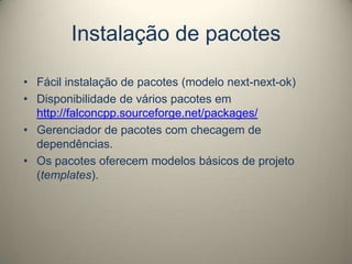 Instalação de pacotes
• Fácil instalação de pacotes (modelo next-next-ok)
• Disponibilidade de vários pacotes em
http://falconcpp.sourceforge.net/packages/
• Gerenciador de pacotes com checagem de
dependências.
• Os pacotes oferecem modelos básicos de projeto
(templates).
 