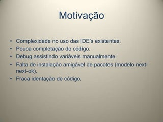 Motivação
• Complexidade no uso das IDE’s existentes.
• Pouca completação de código.
• Debug assistindo variáveis manualmente.
• Falta de instalação amigável de pacotes (modelo next-
next-ok).
• Fraca identação de código.
 