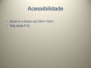 Acessibilidade
• Zoom in e Zoom out Ctrl++ Ctrl+-.
• Tela cheia F12.
 