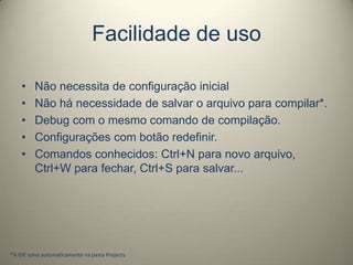 Facilidade de uso
• Não necessita de configuração inicial
• Não há necessidade de salvar o arquivo para compilar*.
• Debug com o mesmo comando de compilação.
• Configurações com botão redefinir.
• Comandos conhecidos: Ctrl+N para novo arquivo,
Ctrl+W para fechar, Ctrl+S para salvar...
*A IDE salva automaticamente na pasta Projects
 