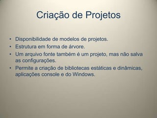 Criação de Projetos
• Disponibilidade de modelos de projetos.
• Estrutura em forma de árvore.
• Um arquivo fonte também é um projeto, mas não salva
as configurações.
• Permite a criação de bibliotecas estáticas e dinâmicas,
aplicações console e do Windows.
 