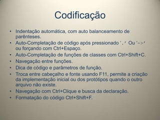 Codificação
• Indentação automática, com auto balanceamento de
parênteses.
• Auto-Completação de código após pressionado ‘.’ Ou ‘->’
ou forçando com Ctrl+Espaço.
• Auto-Completação de funções de classes com Ctrl+Shift+C.
• Navegação entre funções.
• Dica de código e parâmetros de função.
• Troca entre cabeçalho e fonte usando F11, permite a criação
da implementação inicial ou dos protótipos quando o outro
arquivo não existe.
• Navegação com Ctrl+Clique e busca da declaração.
• Formatação do código Ctrl+Shift+F.
 