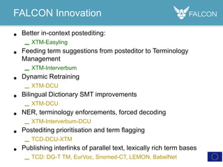 • Better in-context postediting:
– XTM-Easyling
• Feeding term suggestions from posteditor to Terminology
Management
– XTM-Interverbum
• Dynamic Retraining
– XTM-DCU
• Bilingual Dictionary SMT improvements
– XTM-DCU
• NER, terminology enforcements, forced decoding
– XTM-Interverbum-DCU
• Postediting prioritisation and term flagging
– TCD-DCU-XTM
• Publishing interlinks of parallel text, lexically rich term bases
– TCD: DG-T TM, EurVoc, Snomed-CT, LEMON, BabelNet
FALCON Innovation
 