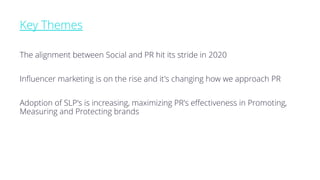 Key Themes
The alignment between Social and PR hit its stride in 2020
Influencer marketing is on the rise and it's changing how we approach PR
Adoption of SLP's is increasing, maximizing PR's effectiveness in Promoting,
Measuring and Protecting brands
 
