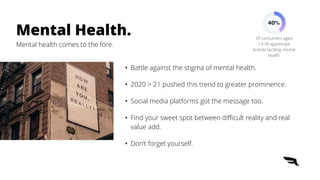 • Battle against the stigma of mental health.


• 2020 > 21 pushed this trend to greater prominence.


• Social media platforms got the message too.


• Find your sweet spot between di
ffi
cult reality and real
value add.


• Don’t forget yourself.
Mental Health.


Mental health comes to the fore.
40%
Of consumers aged
13-39 appreciate
brands tackling mental
health
 