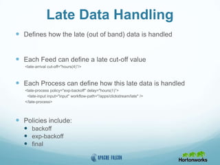 Late Data Handling
 Defines how the late (out of band) data is handled
 Each Feed can define a late cut-off value
<late-arrival cut-off="hours(4)”/>
 Each Process can define how this late data is handled
<late-process policy="exp-backoff" delay="hours(1)”>
<late-input input="input" workflow-path="/apps/clickstream/late" />
</late-process>
 Policies include:
 backoff
 exp-backoff
 final
 