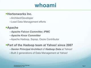 © Hortonworks Inc. 2011
whoami
Hortonworks Inc.
–Architect/Developer
–Lead Data Management efforts
Apache
–Apache Falcon Committer, IPMC
–Apache Knox Committer
–Apache Hadoop, Sqoop, Oozie Contributor
Part of the Hadoop team at Yahoo! since 2007
–Senior Principal Architect of Hadoop Data at Yahoo!
–Built 2 generations of Data Management at Yahoo!
Page 2
Architecting the Future of Big Data
 