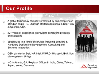 Our Profile

A global technology company promoted by an Entrepreneur
of Indian origin – S. Shankar, started operations in Sep 1985
in Georgia, USA

22+ years of experience in providing computing products
and solutions

Specialized in a range of services including Software &
Hardware Design and Development, Consulting and
Systems Integration.

OEM partner for Dell, HP, Intel, WIPRO, Microsoft, IBM, Sun
Microsystems, Unisys

HQ in Atlanta, GA. Regional Offices in India, China, Taiwan,
Japan, Korea, Germany
 