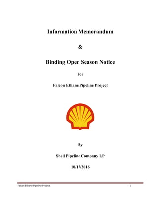 Falcon Ethane Pipeline Project 1
Information Memorandum
&
Binding Open Season Notice
For
Falcon Ethane Pipeline Project
By
Shell Pipeline Company LP
10/17/2016
 