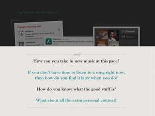 1. CAPTURING THE EXPERIENCE




           How can you take in new music at this pace?

       If you don’t have time to listen to a song right now,
           then how do you find it later when you do?

             How do you know what the good stuff is?

             What about all the extra personal context?
 