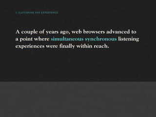 1. CAPTURING THE EXPERIENCE




A couple of years ago, web browsers advanced to
a point where simultaneous synchronous listening
experiences were finally within reach.
 