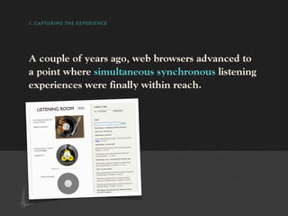 1. CAPTURING THE EXPERIENCE




A couple of years ago, web browsers advanced to
a point where simultaneous synchronous listening
experiences were finally within reach.
 