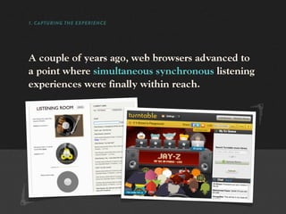 1. CAPTURING THE EXPERIENCE




A couple of years ago, web browsers advanced to
a point where simultaneous synchronous listening
experiences were finally within reach.
 