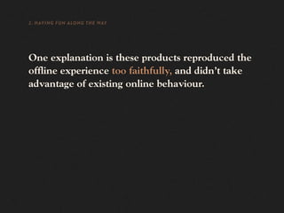 2. HAVING FUN ALONG THE WAY




One explanation is these products reproduced the
offline experience too faithfully, and didn’t take
advantage of existing online behaviour.
 