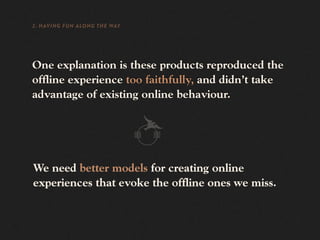 2. HAVING FUN ALONG THE WAY




One explanation is these products reproduced the
offline experience too faithfully, and didn’t take
advantage of existing online behaviour.




We need better models for creating online
experiences that evoke the offline ones we miss.
 