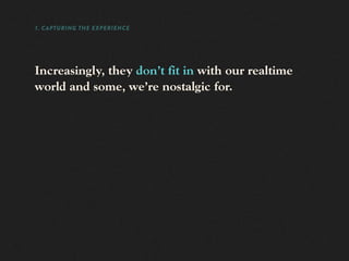 1. CAPTURING THE EXPERIENCE




Increasingly, they don’t fit in with our realtime
world and some, we’re nostalgic for.
 