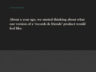 3. THIS IS MY JAM




About a year ago, we started thinking about what
our version of a ‘records & friends’ product would
feel like.
 