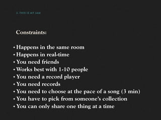3. THIS IS MY JAM




    Constraints:

✦ Happens in the same room
✦ Happens in real-time

✦ You need friends

✦ Works best with 1-10 people

✦ You need a record player

✦ You need records

✦ You need to choose at the pace of a song (3 min)

✦ You have to pick from someone’s collection

✦ You can only share one thing at a time
 