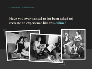 1. CAPTURING THE EXPERIENCE




Have you ever wanted to (or been asked to)
recreate an experience like this online?
 