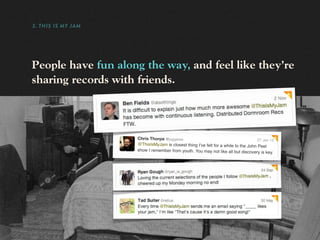 3. THIS IS MY JAM




People have fun along the way, and feel like they’re
sharing records with friends.




                    Chris Thorpe @jaggeree                                          27 Jan 12
                    @ThisIsMyJam is closest thing I've felt for a while to the John Peel
                    show I remember from youth. You may not like all but discovery is
                                                                                         key.
 