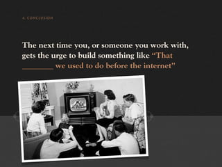 4. CONCLUSION




The next time you, or someone you work with,
gets the urge to build something like “That
________ we used to do before the internet”
 