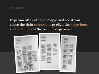 4. CONCLUSION




Experiment! Build a prototype and see if you
chose the right constraints to elicit the behaviours
and outcomes of the real life experience.
 