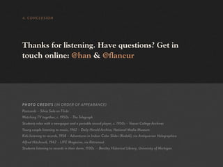 4. CONCLUSION




Thanks for listening. Have questions? Get in
touch online: @han & @flaneur




PHOTO CREDITS (IN ORDER OF APPEARANCE)
Postcards – Silvia Sala on Flickr
Watching TV together, c. 1950s – The Telegraph
Students relax with a newspaper and a portable record player, c. 1950s – Vassar College Archives
Young couple listening to music, 1962 – Daily Herald Archive, National Media Museum
Kids listening to records, 1958 – Adventures in Indoor Color Slides (Kodak), via Antiquarian Holographica
Alfred Hitchcock, 1942 – LIFE Magazine, via Retronaut
Students listening to records in their dorm, 1930s – Bentley Historical Library, University of Michigan
 