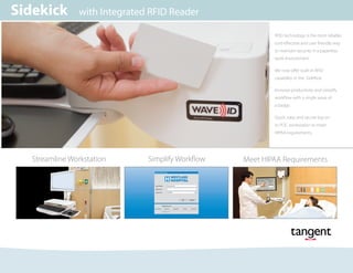 Streamline Workstation
Sidekick with Integrated RFID Reader
Meet HIPAA RequirementsSimplify Workflow
User Name:
Password:
Log on to: SAMPLE
SampleUser
Unlock Workstation
OK Cancel
Single Sign On
Help Me Log In
Password Fingerprint ID Token RFID CardSample
H WESTLAKE
HOSPITAL
RFID technology is the most reliable,
cost-effective and user friendly way
to maintain security in a paperless
work environment.
We now offer built-in RFID
capability in the SideKick.
Increase productivity and simplify
workflow with a single wave of
a badge.
Quick, easy and secure log on
to POC workstation to meet
HIPAA requirements.
 