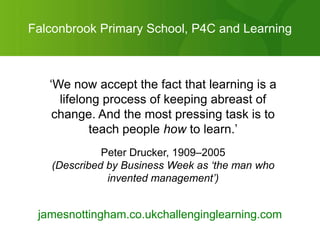 Falconbrook Primary School, P4C and Learning



   „We now accept the fact that learning is a
     lifelong process of keeping abreast of
    change. And the most pressing task is to
           teach people how to learn.‟
             Peter Drucker, 1909–2005
   (Described by Business Week as ‘the man who
              invented management’)


 jamesnottingham.co.ukchallenginglearning.com
 