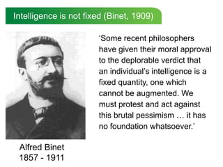 Intelligence is not fixed (Binet, 1909)

                       „Some recent philosophers
                       have given their moral approval
                       to the deplorable verdict that
                       an individual‟s intelligence is a
                       fixed quantity, one which
                       cannot be augmented. We
                       must protest and act against
                       this brutal pessimism … it has
                       no foundation whatsoever.‟

 Alfred Binet
 1857 - 1911
 