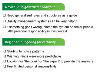 Novice: rule-governed behaviour

 Need generalised rules and structures as a guide
 Quality management systems can be very helpful
 If something goes wrong, blame the system or senior people
  Little personal responsibility in this context


 Beginner: hungering for certainty

 Starting to notice patterns
 Wishing things were more predictable
 Looking for “the book” or “the expert” to provide the answers
 Feel limited personal responsibility
 