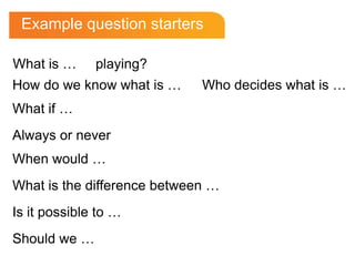 Example question starters

What is …     playing?
How do we know what is …     Who decides what is …
What if …
Always or never
When would …
What is the difference between …
Is it possible to …
Should we …
 