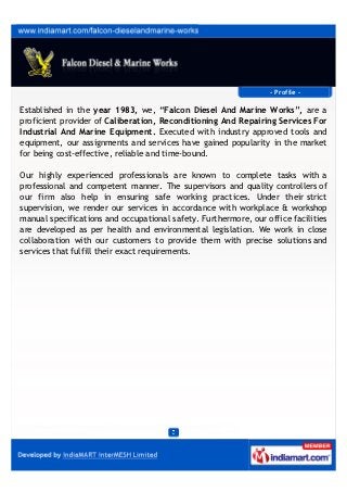 P r o f i l e
We,Falcon Diesel & Marine Works have started operations in the year 1983
and since then providing excellent services in the ﬁeld of Marine Diesel Works. In
present scenario, we are the premier choice of our customers just because we
oﬀer sustainable solution in the ﬁeld and oﬀer Generator Maintenance Services,
DG Sets Engine Repairs Services and Diesel Engine Repair Services in the
market. We accomplish all the tasks with punctuality and execute the give tasks
in a time bound manner. Also, we are praised in the market for these services
and have marked an edge over our competitors by enabling best quality
standards in our repair and maintenance services.
We have hired best professionals from the industry that work in abidance to
latest industry norms & work properly as per the exact needs of our clients. Also,
we reach to our customer’s place on time. By providing such excellent facilities
to our clients, in turn we receive huge appreciation from our clients based all
across the nation. A great is there for such services in the market sphere that’s
why we provide them at very reasonable rates along with the quality is
maintained throughout the process of installation & maintenance.
We pay regard to Mr. Rohan D. Cruz (Manager) who is associated with us from
over years. He is an adept business professional of industry that sustain good
knowledge about the oﬀered products & facilities. Also, he pays immense care to
our business operations and executes the entire process in his close
supervision.
 