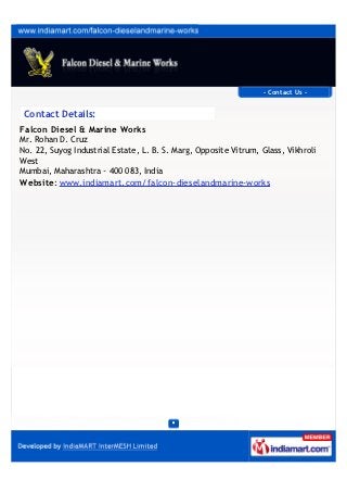 CONTACT US
Falcon Diesel & Marine Works
Contact Person: Rohan D. Cruz
Unit 22, Suyog Industrial Estate, L. B. S. Marg,
Opposite Vitrum, Glass, Vikhroli West
Mumbai - 400083, Maharashtra, India
+91-8377809604
www.falcondiesel.net
 