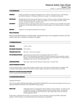 Material Safety Data Sheet
                                                                                                                “Dymel” 152a
                                                                                       (“DYMEL” is a registered trademark of DuPont)

4. First Aid Measures


Inhalation:         If high concentrations are inhaled, immediately remove to fresh air. Keep person calm. If not breathing,
                    give artificial respiration. If breathing is difficult, give oxygen. Call a physician immediately.

Skin Contact:       Promptly flush skin with water until all chemical is removed. If there is evidence of frostbite, bathe (do not
                    rub) with lukewarm (not hot) water. If water is not available, cover with a clean, soft cloth or similar
                    covering. Get medical attention if symptoms persist.
Eye Contact:        Immediately flush eyes with large amounts of water for at least 15 minutes (in case of frostbite water should
                    be lukewarm, not hot) lifting eyelids occasionally to facilitate irrigation. Get medical attention if symptoms
                    persist.

Ingestion:          Ingestion is not considered a potential route of exposure.

Notes to Physicians:

Because of possible disturbances of cardiac rhythm, catecholamine drugs, such as epinephrine, should be used with
special caution only in situations of emergency life support.


5. Firefighting Measures


Flash Point:                  <-50°C (<-58°F)

Auto ignition Temperature:    454°C (849°F)

Flammable Limits in Air:      LEL/UEL: 3.9-16.9 (% by volume)

Fire and Explosion Hazards: Aerosol cans may erupt with force at temperatures above 49° C (120° F)
                            HFC 152a fire decomposition by-products will include hydrofluoric acid, and possibly carbonyl
                            fluoride. Avoid contact with theses materials, which are toxic and irritating. Evacuate personnel
                            immediately in the event of a fire involving HFC-152a.

Extinguishing Media:          Water Spray, Water fog, Dry Chemical, Carbon dioxide. “Alcohol” foam.

Special Firefighting Procedures:

Cool cans with water spray. If gas exiting can ignites, stop flow of gas. Do not put out fire unless leak can be stopped. Self-
contained breathing apparatus (SCBA) is required if containers rupture and contents are released under fire conditions.

National Fire Protection Association (NFPA 30B)
Level 1 Aerosols (lowest flammability rating)


6. Accidental Release Measures


Safeguards (Personnel)

NOTE: Review FIRE FIGHTING MEASURES and HANDLING (PERSONNEL) sections before proceeding with clean-up. Use
appropriate PERSONAL PROTECTIVE EQUIPMENT during clean-up.


Spill or Leak:                Although the chances of a large spill or leak are unlikely in aerosol containers. If a spill can cause
                              a concentration in excess of 1,000 ppm, stop flow and remove ignition sources. Evacuate area.
                              Ventilate area, especially low places where heavy vapors might collect. Wear self-contained
                              breathing apparatus (SCBA).

If this product is spilled and not recovered, or is recovered as a waste for treatment or disposal, the CERCLA Reportable
Quantity is 100 lbs. (Release of an unlisted Hazardous Waste characteristic of ignitability).
 