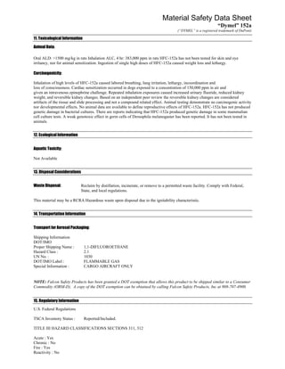 Material Safety Data Sheet
                                                                                                                “Dymel” 152a
                                                                                        (“DYMEL” is a registered trademark of DuPont)

11. Toxicological Information

Animal Data:

Oral ALD: >1500 mg/kg in rats Inhalation ALC, 4 hr: 383,000 ppm in rats HFC-152a has not been tested for skin and eye
irritancy, nor for animal sensitization. Ingestion of single high doses of HFC-152a caused weight loss and lethargy.

Carcinogenicity:

Inhalation of high levels of HFC-152a caused labored breathing, lung irritation, lethargy, incoordination and
loss of consciousness. Cardiac sensitization occurred in dogs exposed to a concentration of 150,000 ppm in air and
given an intravenous epinephrine challenge. Repeated inhalation exposures caused increased urinary fluoride, reduced kidney
weight, and reversible kidney changes. Based on an independent peer review the reversible kidney changes are considered
artifacts of the tissue and slide processing and not a compound related effect. Animal testing demonstrate no carcinogenic activity
nor developmental effects. No animal data are available to define reproductive effects of HFC-152a. HFC-152a has not produced
genetic damage in bacterial cultures. There are reports indicating that HFC-152a produced genetic damage in some mammalian
cell culture tests. A weak genotoxic effect in germ cells of Drosophila melanogaster has been reported. It has not been tested in
animals.


12. Ecological Information


Aquatic Toxicity:

Not Available


13. Disposal Considerations


Waste Disposal:               Reclaim by distillation, incinerate, or remove to a permitted waste facility. Comply with Federal,
                              State, and local regulations.

This material may be a RCRA Hazardous waste upon disposal due to the ignitability characteristic.


14. Transportation Information


Transport for Aerosol Packaging:

Shipping Information
DOT/IMO
Proper Shipping Name :          1,1-DIFLUOROETHANE
Hazard Class :                  2.1
UN No. :                        1030
DOT/IMO Label :                 FLAMMABLE GAS
Special Information :           CARGO AIRCRAFT ONLY


NOTE: Falcon Safety Products has been granted a DOT exemption that allows this product to be shipped similar to a Consumer
Commodity (ORM-D). A copy of the DOT exemption can be obtained by calling Falcon Safety Products, Inc at 908-707-4900.


15. Regulatory Information
U.S. Federal Regulations

TSCA Inventory Status :         Reported/Included.

TITLE III HAZARD CLASSIFICATIONS SECTIONS 311, 312

Acute : Yes
Chronic : No
Fire : Yes
Reactivity : No
 