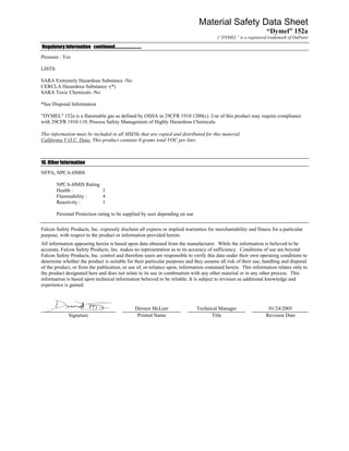 Material Safety Data Sheet
                                                                                                                “Dymel” 152a
                                                                                       (“DYMEL” is a registered trademark of DuPont)

Regulatory Information continued……………………….
Pressure : Yes

LISTS:

SARA Extremely Hazardous Substance -No
CERCLA Hazardous Substance -(*)
SARA Toxic Chemicals -No

*See Disposal Information

"DYMEL" 152a is a flammable gas as defined by OSHA in 29CFR 1910.1200(c). Use of this product may require compliance
with 29CFR 1910.119, Process Safety Management of Highly Hazardous Chemicals.

This information must be included in all MSDSs that are copied and distributed for this material.
California V.O.C. Data: This product contains 0 grams total VOC per liter.



16. Other Information
NFPA, NPCA-HMIS

         NPCA-HMIS Rating
         Health :         1
         Flammability :   4
         Reactivity :     1

         Personal Protection rating to be supplied by user depending on use

Falcon Safety Products, Inc. expressly disclaim all express or implied warranties for merchantability and fitness for a particular
purpose, with respect to the product or information provided herein.
All information appearing herein is based upon data obtained from the manufacturer. While the information is believed to be
accurate, Falcon Safety Products, Inc. makes no representation as to its accuracy of sufficiency. Conditions of use are beyond
Falcon Safety Products, Inc. control and therefore users are responsible to verify this data under their own operating conditions to
determine whether the product is suitable for their particular purposes and they assume all risk of their use, handling and disposal
of the product, or from the publication, or use of, or reliance upon, information contained herein. This information relates only to
the product designated here and does not relate to its use in combination with any other material or in any other process. This
information is based upon technical information believed to be reliable. It is subject to revision as additional knowledge and
experience is gained.



                                              Dermot McLeer                   Technical Manager                 01/24/2005
              Signature                        Printed Name                         Title                      Revision Date
 