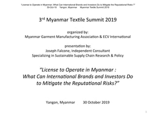  
	
  
3rd	
  Myanmar	
  Tex-le	
  Summit	
  2019	
  
	
  
organized	
  by:	
  
Myanmar	
  Garment	
  Manufacturing	
  Associa-on	
  &	
  ECV	
  Interna-onal	
  
	
  
presenta-on	
  by:	
  	
  	
  
Joseph	
  Falcone,	
  Independent	
  Consultant	
  	
  
Specializing	
  in	
  Sustainable	
  Supply	
  Chain	
  Research	
  &	
  Policy	
  
	
  
“License	
  to	
  Operate	
  in	
  Myanmar	
  :	
  	
  
What	
  Can	
  Interna7onal	
  Brands	
  and	
  Investors	
  Do	
  	
  
to	
  Mi7gate	
  the	
  Reputa7onal	
  Risks?”	
  
	
  
	
  
Yangon,	
  Myanmar	
  	
  	
  	
  	
  	
  	
  	
  	
  30	
  October	
  2019	
  
	
   1	
  
“License to Operate in Myanmar: What Can International Brands and Investors Do to Mitigate the Reputational Risks ?”
30-Oct-19 Yangon, Myanmar Myanmar Textile Summit 2019
 