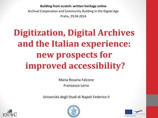 Digitization, Digital Archives
and the Italian experience:
new prospects for
improved accessibility?
Maria Rosaria Falcone
Francesco Lerra
Università degli Studi di Napoli Federico II
Building from scratch: written heritage online
Archival Cooperation and Community Building in the Digital Age
Praha, 29.04.2014
 