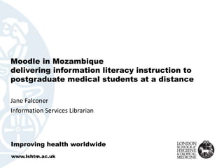 Moodle in Mozambique
delivering information literacy instruction to
postgraduate medical students at a distance
Jane Falconer
Information Services Librarian
Improving health worldwide
www.lshtm.ac.uk
 