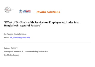  
	
  	
  	
  	
  	
  	
  	
  	
  	
  	
  	
  	
   	
  	
  	
  	
  	
  	
  	
  	
  	
  	
  	
  	
  	
  	
  	
  Health	
  Solutions	
  	
  
	
  
	
  
“Effect	
  of	
  On-­‐Site	
  Health	
  Services	
  on	
  Employee	
  Attitudes	
  in	
  a	
  
Bangladeshi	
  Apparel	
  Factory”	
  
	
  
Joe	
  Falcone,	
  Health	
  Solutions	
  	
  
Email:	
  	
  joe_y_falcone@yahoo.com	
  
	
  
	
  
October	
  26,	
  2009	
  	
  
Powerpoint	
  presented	
  at	
  CSR	
  Conference	
  by	
  SwedWatch	
  
Stockholm,	
  Sweden	
  
	
  
	
  
 