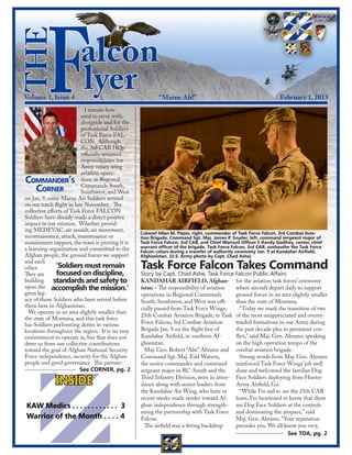 the
          F
Volume 1, Issue 4
                        alcon
                        lyer
                            I remain hon-
                          ored to serve with,
                          alongside and for the
                          professional Soldiers
                          of Task Force FAL-
                                                          “Marne Air!”                                            February 1, 2013




                          CON. Although
                          the 3rd CAB HQs
                          officially assumed
                          responsibilities for
                          Army rotary wing
                          aviation opera-
C                  ’
   ommander s tions in Regional
     C  orner
                          Commands South,
                          Southwest, and West
on Jan. 9, some Marne Air Soldiers arrived
on our torch flight in late November. The
collective efforts of Task Force FALCON
Soldiers have already made a direct positive
impact in our mission. Whether provid-
ing MEDEVAC, air assault, air movement,
                                                  Colonel Allan M. Pepin, right, commander of Task Force Falcon, 3rd Combat Avia-
reconnaissance, attack, maintenance or            tion Brigade, Command Sgt. Maj. James P. Snyder, left, command sergeant major of
sustainment support, the team is proving it is    Task Force Falcon, 3rd CAB, and Chief Warrant Officer 5 Randy Godfrey, center, chief
a learning organization and committed to the      warrant officer of the brigade, Task Force Falcon, 3rd CAB, unsheathe the Task Force
                                                  Falcon colors during a transfer of authority ceremony Jan. 9 at Kandahar Airfield,
Afghan people, the ground forces we support       Afghanistan. (U.S. Army photo by Capt. Chad Ashe)
and each
other.         “Soldiers must remain              Task Force Falcon Takes Command
They are       focused on discipline,             Story by Capt. Chad Ashe, Task Force Falcon Public Affairs
building      standards and safety to             KANDAHAR AIRFIELD, Afghan- for the aviation task forces’ ceremony
upon the accomplish the mission.”                 istan – The responsibility of aviation  where aircraft depart daily to support
great leg-                                        operations in Regional Commands         ground forces in an area slightly smaller
acy of those Soldiers who have served before      South, Southwest, and West was offi-    than the state of Montana.
them here in Afghanistan.                         cially passed from Task Force Wings,      “Today we mark the transition of two
  We operate in an area slightly smaller than
                                                  25th Combat Aviation Brigade, to Task of the most unappreciated and overex-
the state of Montana, and this task force
has Soldiers performing duties in various         Force Falcon, 3rd Combat Aviation       tended formations in our Army during
locations throughout the region. It is no easy    Brigade Jan. 9 on the flight line of    the past decade plus in persistent con-
environment to operate in, but that does not      Kandahar Airfield, in southern Af-      flict,” said Maj. Gen. Abrams, speaking
deter us from our collective contributions        ghanistan.                              on the high operation tempo of the
toward the goal of Afghan National Security         Maj. Gen. Robert “Abe” Abrams and combat aviation brigade.
Force independence, security for the Afghan       Command Sgt. Maj. Edd Watson,             Strong words from Maj. Gen. Abrams
people and good governance. The partner-          the senior commander and command        reinforced Task Force Wings’ job well
                          See CORNER, pg. 2       sergeant major in RC-South and the      done and welcomed the familiar Dog

             INSIDE                               Third Infantry Division, were in atten- Face Soldiers deploying from Hunter
                                                  dance along with senior leaders from    Army Airfield, Ga.
                                                  the Kandahar Air Wing, who have in        “While I’m sad to see the 25th CAB
                                                  recent weeks made strides toward Af- leave, I’m heartened to know that there
KAW Medics . . . . . . . . . . . . 3              ghan independence through strength- are Dog Face Soldiers at the controls
                                                  ening the partnership with Task Force and dominating the airspace,” said
Warrior of the Month . . . . 4                    Falcon.                                 Maj. Gen. Abrams. “Your reputation
                                                    The airfield was a fitting backdrop   precedes you. We all know you very,
                                                                                                                  See TOA, pg. 2
 